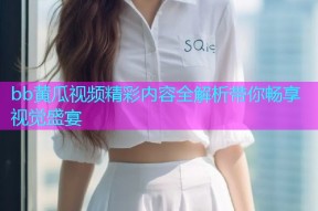 bb黄瓜视频精彩内容全解析带你畅享视觉盛宴