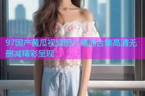 97国产黄瓜视频图片精选合集高清无删减精彩呈现