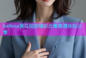 bellesa黄瓜视频精彩合集高清体验分享