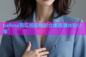 bellesa黄瓜视频精彩合集高清体验分享