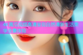 4K黄瓜视频高清呈现自然清新生活美学全景体验