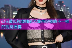 Cris黄瓜视频精彩合集带你领略不一样的视觉盛宴