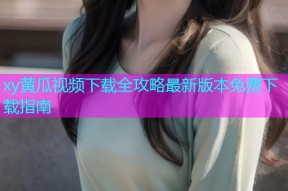 xy黄瓜视频下载全攻略最新版本免费下载指南