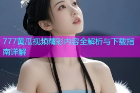 777黄瓜视频精彩内容全解析与下载指南详解