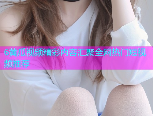 6黄瓜视频精彩内容汇聚全网热门短视频推荐  第1张