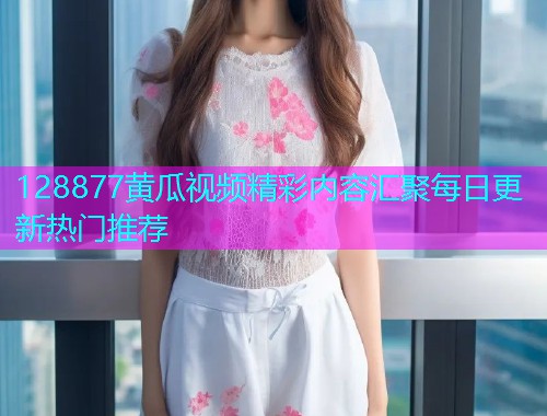 128877黄瓜视频精彩内容汇聚每日更新热门推荐  第1张