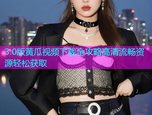 3.0版黄瓜视频下载全攻略高清流畅资源轻松获取  第1张