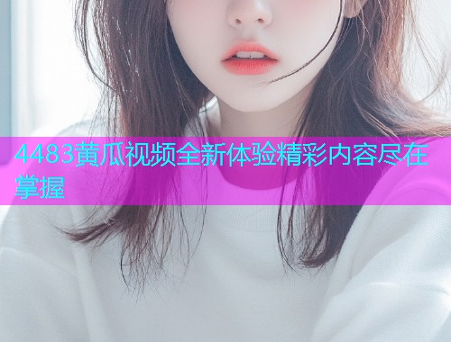 4483黄瓜视频全新体验精彩内容尽在掌握  第1张