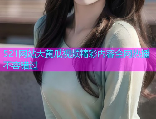 521网站大黄瓜视频精彩内容全网热播不容错过  第2张