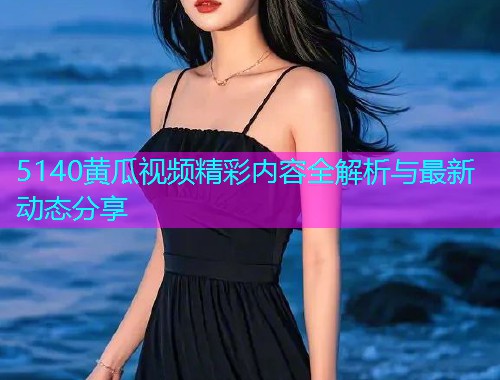 5140黄瓜视频精彩内容全解析与最新动态分享  第1张