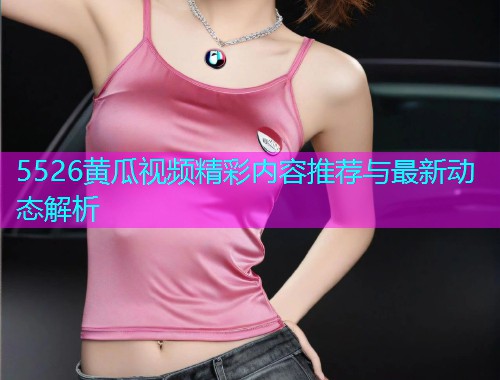 5526黄瓜视频精彩内容推荐与最新动态解析  第1张