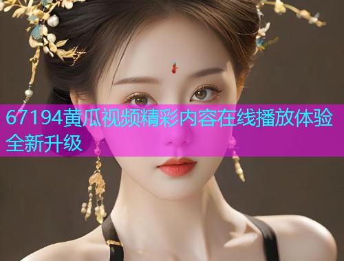 67194黄瓜视频精彩内容在线播放体验全新升级  第1张