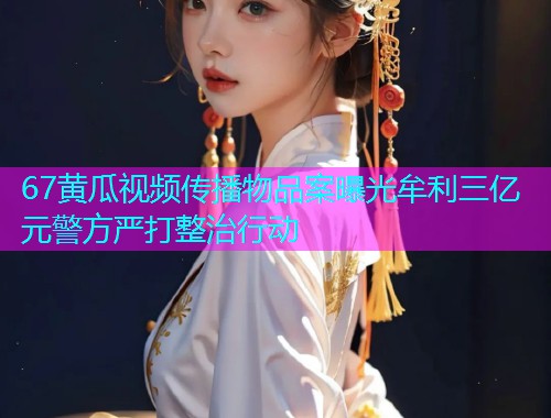 67黄瓜视频传播物品案曝光牟利三亿元警方严打整治行动  第1张