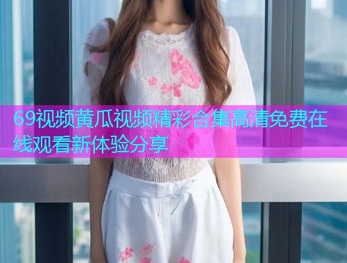 69视频黄瓜视频精彩合集高清免费在线观看新体验分享  第1张