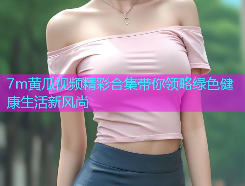 7m黄瓜视频精彩合集带你领略绿色健康生活新风尚  第1张