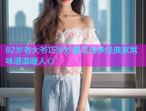 82岁老大爷巧手炒黄瓜传承经典家常味道温暖人心  第1张