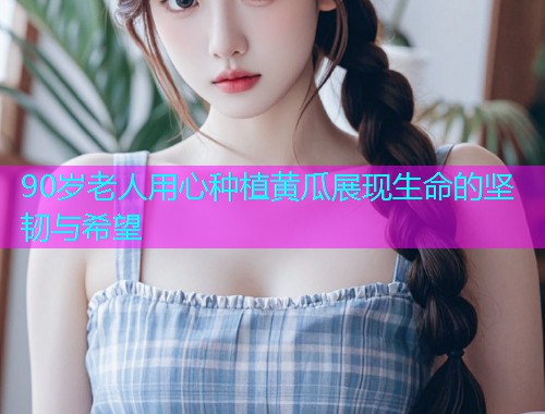 90岁老人用心种植黄瓜展现生命的坚韧与希望  第1张