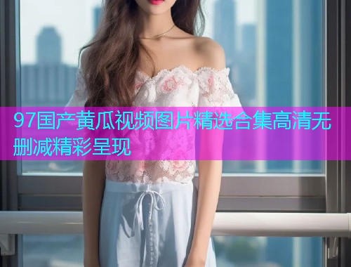 97国产黄瓜视频图片精选合集高清无删减精彩呈现  第1张