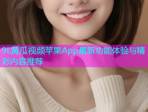 9L黄瓜视频苹果App最新功能体验与精彩内容推荐  第2张