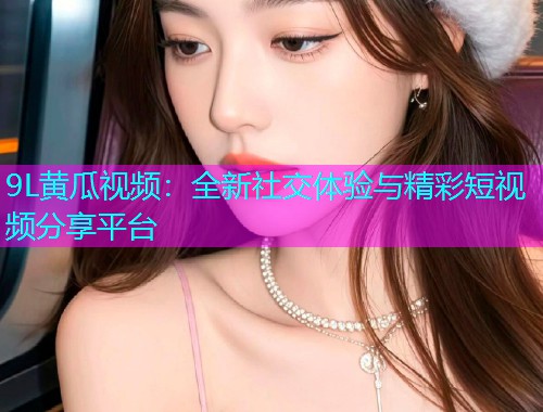 9L黄瓜视频：全新社交体验与精彩短视频分享平台  第1张