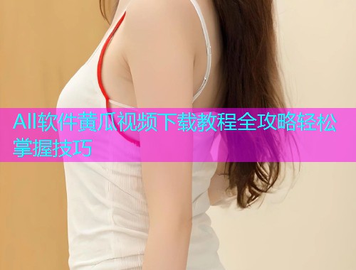 All软件黄瓜视频下载教程全攻略轻松掌握技巧  第1张