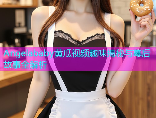 Angelababy黄瓜视频趣味揭秘与幕后故事全解析  第2张