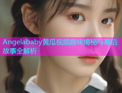 Angelababy黄瓜视频趣味揭秘与幕后故事全解析  第1张
