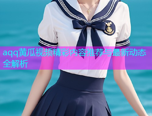 aqq黄瓜视频精彩内容推荐与最新动态全解析  第1张