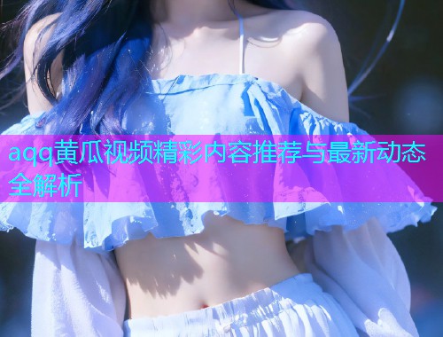 aqq黄瓜视频精彩内容推荐与最新动态全解析  第2张