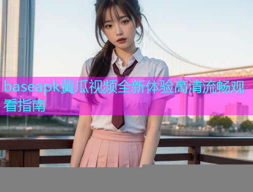 baseapk黄瓜视频全新体验高清流畅观看指南  第2张