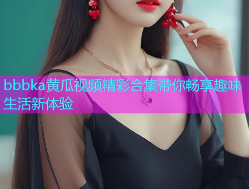 bbbka黄瓜视频精彩合集带你畅享趣味生活新体验  第1张