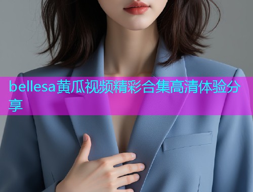 bellesa黄瓜视频精彩合集高清体验分享  第1张