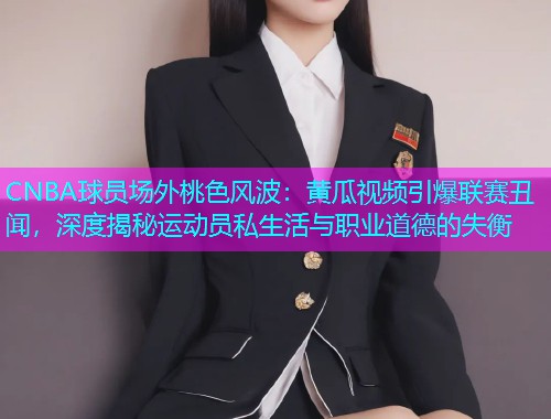CNBA球员场外桃色风波：黄瓜视频引爆联赛丑闻，深度揭秘运动员私生活与职业道德的失衡  第1张