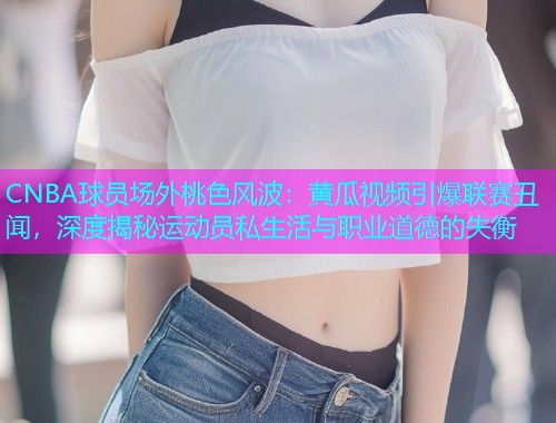 CNBA球员场外桃色风波：黄瓜视频引爆联赛丑闻，深度揭秘运动员私生活与职业道德的失衡  第2张