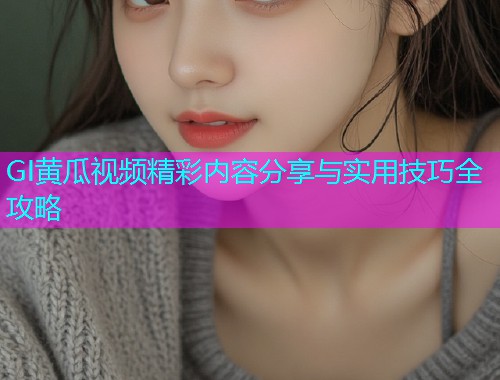 GI黄瓜视频精彩内容分享与实用技巧全攻略  第1张