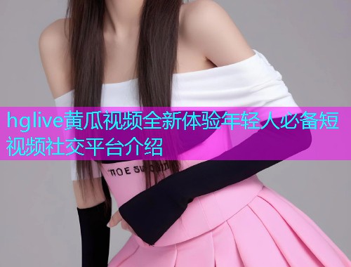 hglive黄瓜视频全新体验年轻人必备短视频社交平台介绍  第1张