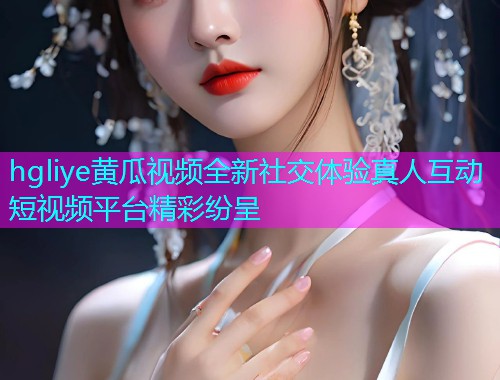 hgliye黄瓜视频全新社交体验真人互动短视频平台精彩纷呈  第1张
