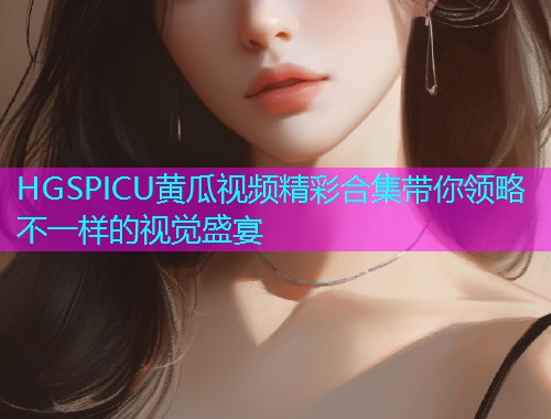 HGSPICU黄瓜视频精彩合集带你领略不一样的视觉盛宴  第1张