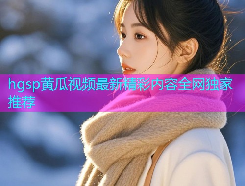 hgsp黄瓜视频最新精彩内容全网独家推荐  第1张