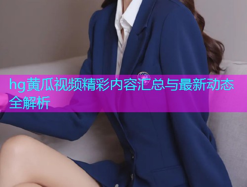 hg黄瓜视频精彩内容汇总与最新动态全解析  第1张