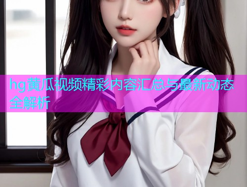 hg黄瓜视频精彩内容汇总与最新动态全解析  第2张