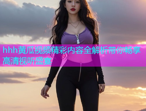 hhh黄瓜视频精彩内容全解析带你畅享高清视听盛宴  第1张