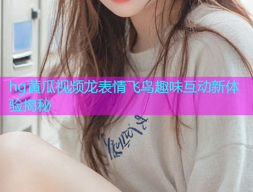 hg黄瓜视频龙表情飞鸟趣味互动新体验揭秘  第1张