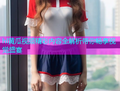 hl黄瓜视频精彩内容全解析带你畅享视觉盛宴  第2张