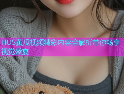 HUS黄瓜视频精彩内容全解析带你畅享视觉盛宴  第1张