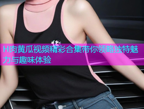 H肉黄瓜视频精彩合集带你领略独特魅力与趣味体验  第1张