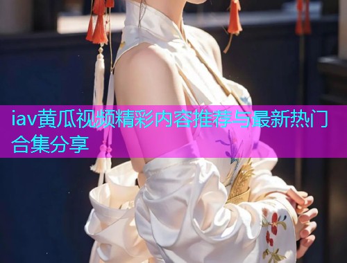 iav黄瓜视频精彩内容推荐与最新热门合集分享  第1张