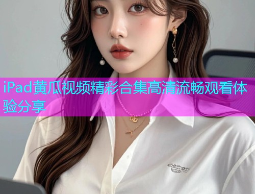 iPad黄瓜视频精彩合集高清流畅观看体验分享  第1张