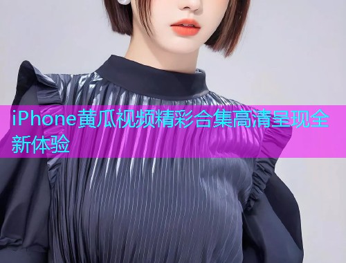 iPhone黄瓜视频精彩合集高清呈现全新体验  第1张