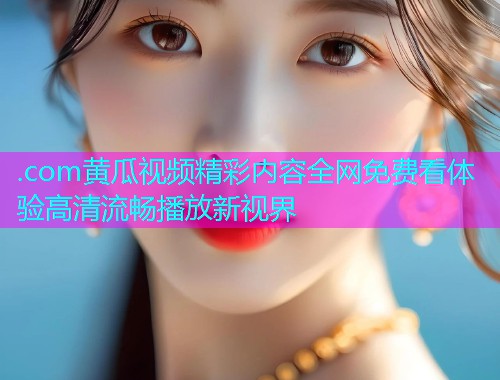 .com黄瓜视频精彩内容全网免费看体验高清流畅播放新视界  第1张